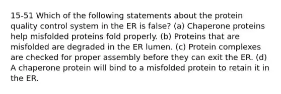 15-51 Which of the following statements about the protein quality control system in the ER is false? (a) Chaperone proteins help misfolded proteins fold properly. (b) Proteins that are misfolded are degraded in the ER lumen. (c) Protein complexes are checked for proper assembly before they can exit the ER. (d) A chaperone protein will bind to a misfolded protein to retain it in the ER.