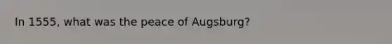 In 1555, what was the peace of Augsburg?