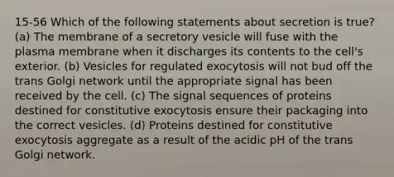 15-56 Which of the following statements about secretion is true? (a) The membrane of a secretory vesicle will fuse with the plasma membrane when it discharges its contents to the cell's exterior. (b) Vesicles for regulated exocytosis will not bud off the trans Golgi network until the appropriate signal has been received by the cell. (c) The signal sequences of proteins destined for constitutive exocytosis ensure their packaging into the correct vesicles. (d) Proteins destined for constitutive exocytosis aggregate as a result of the acidic pH of the trans Golgi network.