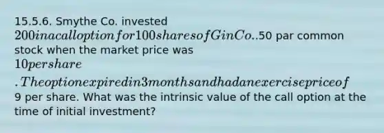 15.5.6. Smythe Co. invested 200 in a call option for 100 shares of Gin Co..50 par common stock when the market price was 10 per share. The option expired in 3 months and had an exercise price of9 per share. What was the intrinsic value of the call option at the time of initial investment?