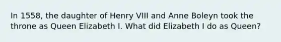 In 1558, the daughter of Henry VIII and Anne Boleyn took the throne as Queen Elizabeth I. What did Elizabeth I do as Queen?