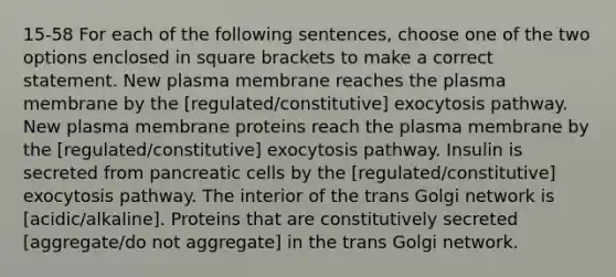 15-58 For each of the following sentences, choose one of the two options enclosed in square brackets to make a correct statement. New plasma membrane reaches the plasma membrane by the [regulated/constitutive] exocytosis pathway. New plasma membrane proteins reach the plasma membrane by the [regulated/constitutive] exocytosis pathway. Insulin is secreted from pancreatic cells by the [regulated/constitutive] exocytosis pathway. The interior of the trans Golgi network is [acidic/alkaline]. Proteins that are constitutively secreted [aggregate/do not aggregate] in the trans Golgi network.