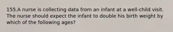 155.A nurse is collecting data from an infant at a well-child visit. The nurse should expect the infant to double his birth weight by which of the following ages?