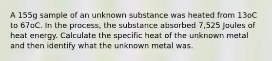 A 155g sample of an unknown substance was heated from 13oC to 67oC. In the process, the substance absorbed 7,525 Joules of heat energy. Calculate the specific heat of the unknown metal and then identify what the unknown metal was.