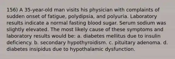 156) A 35-year-old man visits his physician with complaints of sudden onset of fatigue, polydipsia, and polyuria. Laboratory results indicate a normal fasting blood sugar. Serum sodium was slightly elevated. The most likely cause of these symptoms and laboratory results would be: a. diabetes mellitus due to insulin deficiency. b. secondary hypothyroidism. c. pituitary adenoma. d. diabetes insipidus due to hypothalamic dysfunction.