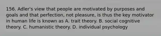 156. Adler's view that people are motivated by purposes and goals and that perfection, not pleasure, is thus the key motivator in human life is known as A. trait theory. B. social cognitive theory. C. humanistic theory. D. individual psychology