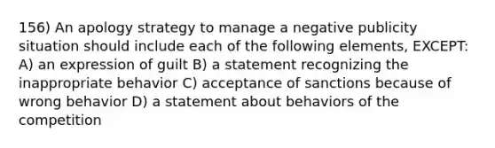 156) An apology strategy to manage a negative publicity situation should include each of the following elements, EXCEPT: A) an expression of guilt B) a statement recognizing the inappropriate behavior C) acceptance of sanctions because of wrong behavior D) a statement about behaviors of the competition