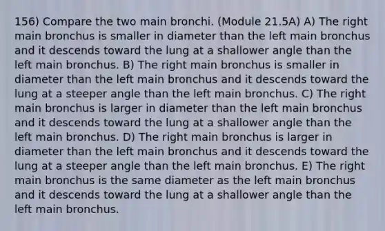 156) Compare the two main bronchi. (Module 21.5A) A) The right main bronchus is smaller in diameter than the left main bronchus and it descends toward the lung at a shallower angle than the left main bronchus. B) The right main bronchus is smaller in diameter than the left main bronchus and it descends toward the lung at a steeper angle than the left main bronchus. C) The right main bronchus is larger in diameter than the left main bronchus and it descends toward the lung at a shallower angle than the left main bronchus. D) The right main bronchus is larger in diameter than the left main bronchus and it descends toward the lung at a steeper angle than the left main bronchus. E) The right main bronchus is the same diameter as the left main bronchus and it descends toward the lung at a shallower angle than the left main bronchus.