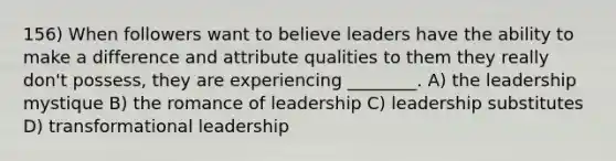 156) When followers want to believe leaders have the ability to make a difference and attribute qualities to them they really don't possess, they are experiencing ________. A) the leadership mystique B) the romance of leadership C) leadership substitutes D) transformational leadership