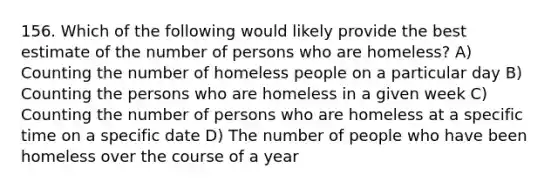 156. Which of the following would likely provide the best estimate of the number of persons who are homeless? A) Counting the number of homeless people on a particular day B) Counting the persons who are homeless in a given week C) Counting the number of persons who are homeless at a specific time on a specific date D) The number of people who have been homeless over the course of a year