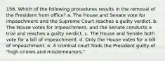 156. Which of the following procedures results in the removal of the President from office? a. The House and Senate vote for impeachment and the Supreme Court reaches a guilty verdict. b. The House votes for impeachment, and the Senate conducts a trial and reaches a guilty verdict. c. The House and Senate both vote for a bill of impeachment. d. Only the House votes for a bill of impeachment. e. A criminal court finds the President guilty of "high crimes and misdemeanors."