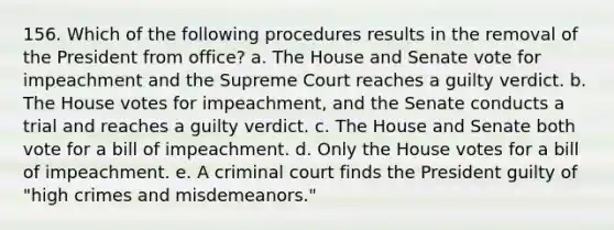 156. Which of the following procedures results in the removal of the President from office? a. The House and Senate vote for impeachment and the Supreme Court reaches a guilty verdict. b. The House votes for impeachment, and the Senate conducts a trial and reaches a guilty verdict. c. The House and Senate both vote for a bill of impeachment. d. Only the House votes for a bill of impeachment. e. A criminal court finds the President guilty of "high crimes and misdemeanors."