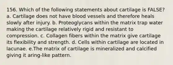 156. Which of the following statements about cartilage is FALSE? a. Cartilage does not have blood vessels and therefore heals slowly after injury. b. Proteoglycans within the matrix trap water making the cartilage relatively rigid and resistant to compression. c. Collagen fibers within the matrix give cartilage its flexibility and strength. d. Cells within cartilage are located in lacunae. e.The matrix of cartilage is mineralized and calcified giving it aring-like pattern.