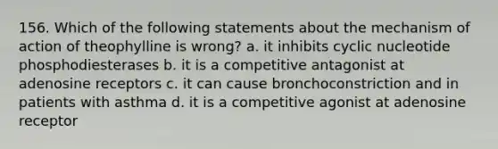 156. Which of the following statements about the mechanism of action of theophylline is wrong? a. it inhibits cyclic nucleotide phosphodiesterases b. it is a competitive antagonist at adenosine receptors c. it can cause bronchoconstriction and in patients with asthma d. it is a competitive agonist at adenosine receptor