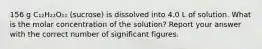 156 g C₁₂H₂₂O₁₁ (sucrose) is dissolved into 4.0 L of solution. What is the molar concentration of the solution? Report your answer with the correct number of significant figures.