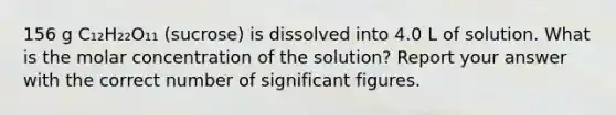 156 g C₁₂H₂₂O₁₁ (sucrose) is dissolved into 4.0 L of solution. What is the molar concentration of the solution? Report your answer with the correct number of significant figures.