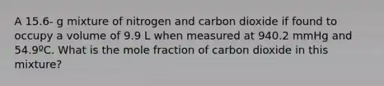 A 15.6- g mixture of nitrogen and carbon dioxide if found to occupy a volume of 9.9 L when measured at 940.2 mmHg and 54.9ºC. What is the mole fraction of carbon dioxide in this mixture?