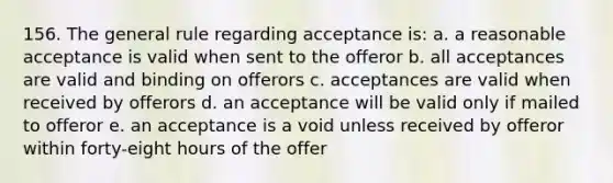 156. The general rule regarding acceptance is: a. a reasonable acceptance is valid when sent to the offeror b. all acceptances are valid and binding on offerors c. acceptances are valid when received by offerors d. an acceptance will be valid only if mailed to offeror e. an acceptance is a void unless received by offeror within forty-eight hours of the offer