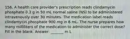 156. A health care provider's prescription reads clindamycin phosphate 0.3 g in 50 mL normal saline (NS) to be administered intravenously over 30 minutes. The medication label reads clindamycin phosphate 900 mg in 6 mL. The nurse prepares how many milliliters of the medication to administer the correct dose? Fill in the blank. Answer: _______ m L