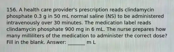 156. A health care provider's prescription reads clindamycin phosphate 0.3 g in 50 mL normal saline (NS) to be administered intravenously over 30 minutes. The medication label reads clindamycin phosphate 900 mg in 6 mL. The nurse prepares how many milliliters of the medication to administer the correct dose? Fill in the blank. Answer: _______ m L