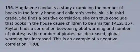 156. Magdalene conducts a study examining the number of books in the family home and children's verbal skills in third grade. She finds a positive correlation; she can thus conclude that books in the house cause children to be smarter. FALSE 157. Payton finds a correlation between global warming and number of pirates; as the number of pirates has decreased, global warming has increased. This is an example of a negative correlation. TRUE