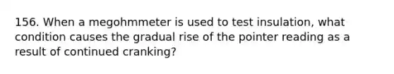 156. When a megohmmeter is used to test insulation, what condition causes the gradual rise of the pointer reading as a result of continued cranking?