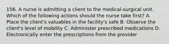 156. A nurse is admitting a client to the medical-surgical unit. Which of the following actions should the nurse take first? A. Place the client's valuables in the facility's safe B. Observe the client's level of mobility C. Administer prescribed medications D. Electronically enter the prescriptions from the provider