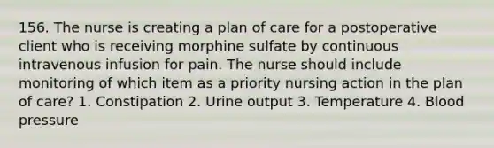 156. The nurse is creating a plan of care for a postoperative client who is receiving morphine sulfate by continuous intravenous infusion for pain. The nurse should include monitoring of which item as a priority nursing action in the plan of care? 1. Constipation 2. Urine output 3. Temperature 4. Blood pressure