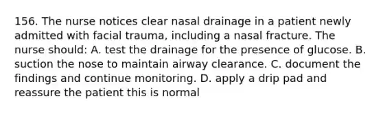 156. The nurse notices clear nasal drainage in a patient newly admitted with facial trauma, including a nasal fracture. The nurse should: A. test the drainage for the presence of glucose. B. suction the nose to maintain airway clearance. C. document the findings and continue monitoring. D. apply a drip pad and reassure the patient this is normal