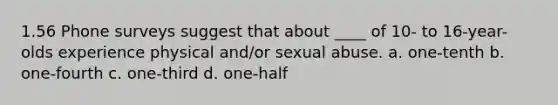 1.56 Phone surveys suggest that about ____ of 10- to 16-year-olds experience physical and/or sexual abuse. a. one-tenth b. one-fourth c. one-third d. one-half