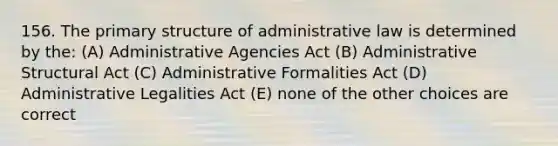 156. The primary structure of administrative law is determined by the: (A) Administrative Agencies Act (B) Administrative Structural Act (C) Administrative Formalities Act (D) Administrative Legalities Act (E) none of the other choices are correct