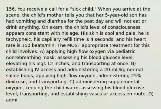 156. You receive a call for a "sick child." When you arrive at the scene, the child's mother tells you that her 5-year-old son has had vomiting and diarrhea for the past day and will not eat or drink anything. On exam, the child's level of consciousness appears consistent with his age. His skin is cool and pale, he is tachypneic, his capillary refill time is 4 seconds, and his heart rate is 150 beats/min. The MOST appropriate treatment for this child involves: A) applying high-flow oxygen via pediatric nonrebreathing mask, assessing his blood glucose level, elevating his legs 12 inches, and transporting at once. B) establishing IV access and administering a 20-mL/kg normal saline bolus, applying high-flow oxygen, administering 25% dextrose, and transporting. C) administering supplemental oxygen, keeping the child warm, assessing his blood glucose level, transporting, and establishing vascular access en route. D) admi