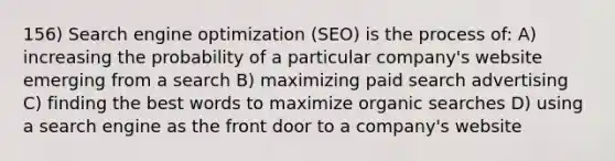 156) Search engine optimization (SEO) is the process of: A) increasing the probability of a particular company's website emerging from a search B) maximizing paid search advertising C) finding the best words to maximize organic searches D) using a search engine as the front door to a company's website