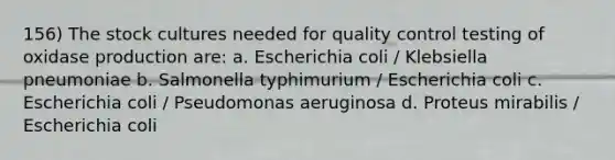 156) The stock cultures needed for quality control testing of oxidase production are: a. Escherichia coli / Klebsiella pneumoniae b. Salmonella typhimurium / Escherichia coli c. Escherichia coli / Pseudomonas aeruginosa d. Proteus mirabilis / Escherichia coli