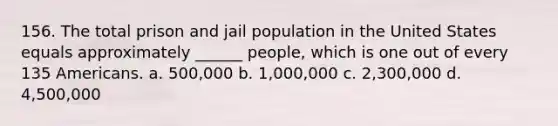 156. The total prison and jail population in the United States equals approximately ______ people, which is one out of every 135 Americans. a. 500,000 b. 1,000,000 c. 2,300,000 d. 4,500,000