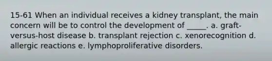 15-61 When an individual receives a kidney transplant, the main concern will be to control the development of _____. a. graft-versus-host disease b. transplant rejection c. xenorecognition d. allergic reactions e. lymphoproliferative disorders.