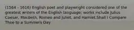 (1564 - 1616) English poet and playwright considered one of the greatest writers of the English language; works include Julius Caesar, Macbeth, Romeo and Juliet, and Hamlet.Shall I Compare Thee to a Summers Day