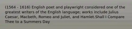 (1564 - 1616) English poet and playwright considered one of the greatest writers of the English language; works include Julius Caesar, Macbeth, Romeo and Juliet, and Hamlet.Shall I Compare Thee to a Summers Day