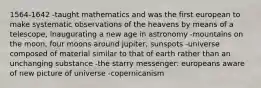 1564-1642 -taught mathematics and was the first european to make systematic observations of the heavens by means of a telescope, inaugurating a new age in astronomy -mountains on the moon, four moons around jupiter, sunspots -universe composed of material similar to that of earth rather than an unchanging substance -the starry messenger: europeans aware of new picture of universe -copernicanism