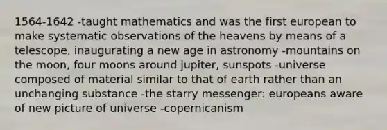 1564-1642 -taught mathematics and was the first european to make systematic observations of the heavens by means of a telescope, inaugurating a new age in astronomy -mountains on the moon, four moons around jupiter, sunspots -universe composed of material similar to that of earth rather than an unchanging substance -the starry messenger: europeans aware of new picture of universe -copernicanism