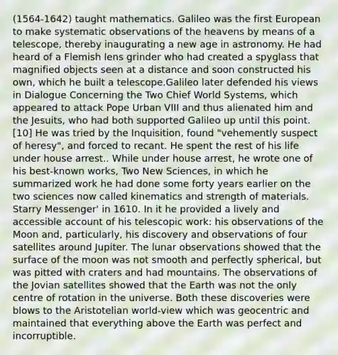 (1564-1642) taught mathematics. Galileo was the first European to make systematic observations of the heavens by means of a telescope, thereby inaugurating a new age in astronomy. He had heard of a Flemish lens grinder who had created a spyglass that magnified objects seen at a distance and soon constructed his own, which he built a telescope.Galileo later defended his views in Dialogue Concerning the Two Chief World Systems, which appeared to attack Pope Urban VIII and thus alienated him and the Jesuits, who had both supported Galileo up until this point.[10] He was tried by the Inquisition, found "vehemently suspect of heresy", and forced to recant. He spent the rest of his life under house arrest.. While under house arrest, he wrote one of his best-known works, Two New Sciences, in which he summarized work he had done some forty years earlier on the two sciences now called kinematics and strength of materials. Starry Messenger' in 1610. In it he provided a lively and accessible account of his telescopic work: his observations of the Moon and, particularly, his discovery and observations of four satellites around Jupiter. The lunar observations showed that the surface of the moon was not smooth and perfectly spherical, but was pitted with craters and had mountains. The observations of the Jovian satellites showed that the Earth was not the only centre of rotation in the universe. Both these discoveries were blows to the Aristotelian world-view which was geocentric and maintained that everything above the Earth was perfect and incorruptible.