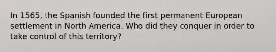 In 1565, the Spanish founded the first permanent European settlement in North America. Who did they conquer in order to take control of this territory?