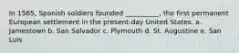 In 1565, Spanish soldiers founded __________, the first permanent European settlement in the present-day United States. a. Jamestown b. San Salvador c. Plymouth d. St. Augustine e. San Luis