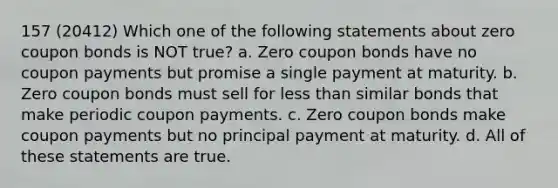 157 (20412) Which one of the following statements about zero coupon bonds is NOT true? a. Zero coupon bonds have no coupon payments but promise a single payment at maturity. b. Zero coupon bonds must sell for less than similar bonds that make periodic coupon payments. c. Zero coupon bonds make coupon payments but no principal payment at maturity. d. All of these statements are true.