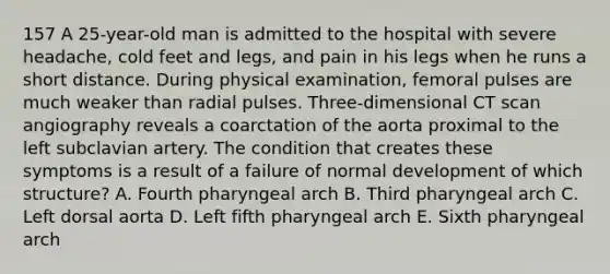 157 A 25-year-old man is admitted to the hospital with severe headache, cold feet and legs, and pain in his legs when he runs a short distance. During physical examination, femoral pulses are much weaker than radial pulses. Three-dimensional CT scan angiography reveals a coarctation of the aorta proximal to the left subclavian artery. The condition that creates these symptoms is a result of a failure of normal development of which structure? A. Fourth pharyngeal arch B. Third pharyngeal arch C. Left dorsal aorta D. Left fifth pharyngeal arch E. Sixth pharyngeal arch