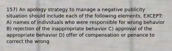 157) An apology strategy to manage a negative publicity situation should include each of the following elements, EXCEPT: A) names of individuals who were responsible for wrong behavior B) rejection of the inappropriate behavior C) approval of the appropriate behavior D) offer of compensation or penance to correct the wrong