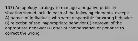 157) An apology strategy to manage a negative publicity situation should include each of the following elements, except: A) names of individuals who were responsible for wrong behavior B) rejection of the inappropriate behavior C) approval of the appropriate behavior D) offer of compensation or penance to correct the wrong