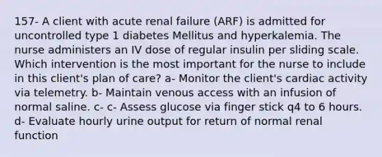 157- A client with acute renal failure (ARF) is admitted for uncontrolled type 1 diabetes Mellitus and hyperkalemia. The nurse administers an IV dose of regular insulin per sliding scale. Which intervention is the most important for the nurse to include in this client's plan of care? a- Monitor the client's cardiac activity via telemetry. b- Maintain venous access with an infusion of normal saline. c- c- Assess glucose via finger stick q4 to 6 hours. d- Evaluate hourly urine output for return of normal renal function