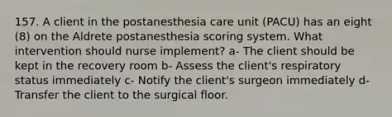 157. A client in the postanesthesia care unit (PACU) has an eight (8) on the Aldrete postanesthesia scoring system. What intervention should nurse implement? a- The client should be kept in the recovery room b- Assess the client's respiratory status immediately c- Notify the client's surgeon immediately d- Transfer the client to the surgical floor.