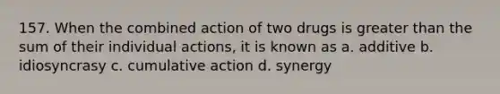 157. When the combined action of two drugs is greater than the sum of their individual actions, it is known as a. additive b. idiosyncrasy c. cumulative action d. synergy